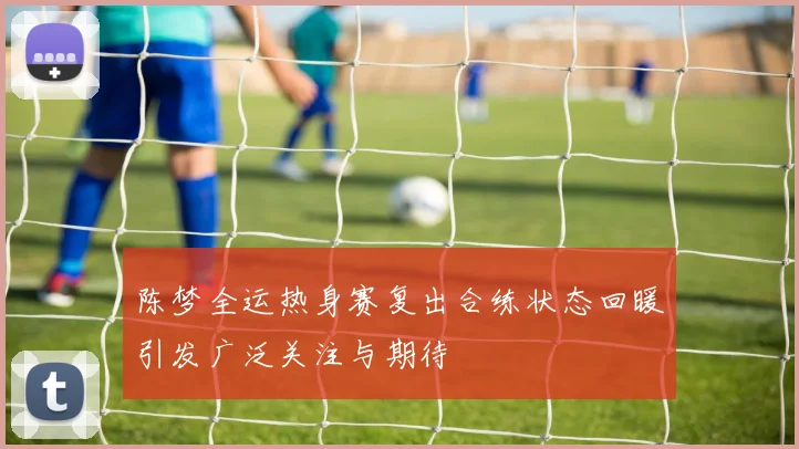陈梦全运热身赛复出合练状态回暖引发广泛关注与期待