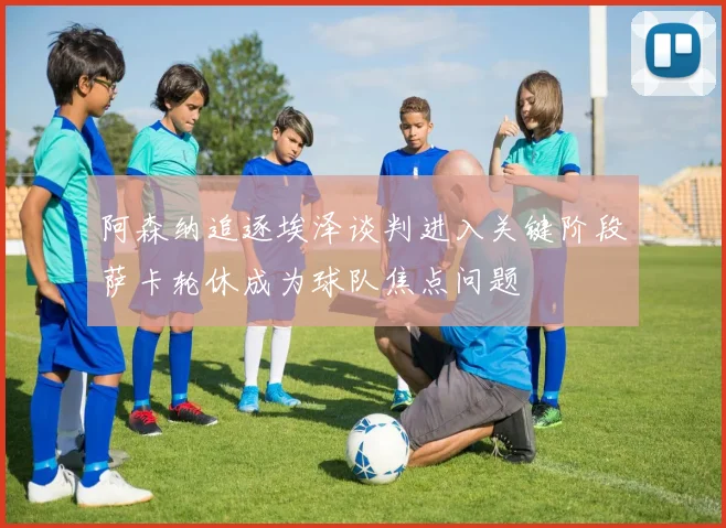 阿森纳追逐埃泽谈判进入关键阶段萨卡轮休成为球队焦点问题