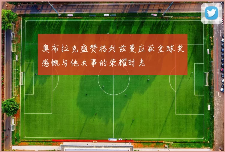 奥布拉克盛赞格列兹曼应获金球奖感慨与他共事的荣耀时光