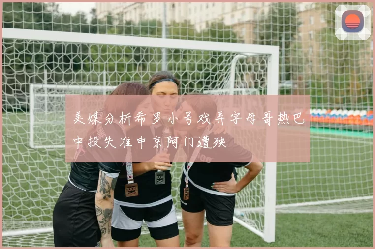 美媒分析希罗小号戏弄字母哥热巴中投失准申京阿门遭殃