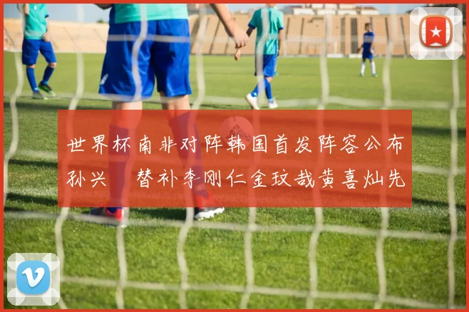 世界杯南非对阵韩国首发阵容公布孙兴慜替补李刚仁金玟哉黄喜灿先发