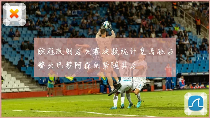 欧冠改制后决赛次数统计皇马独占鳌头巴黎阿森纳紧随其后