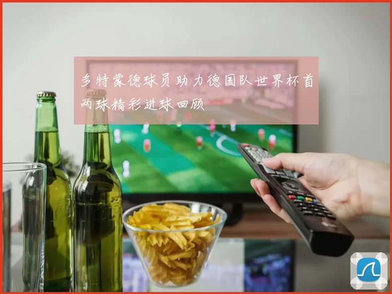 多特蒙德球员助力德国队世界杯首两球精彩进球回顾