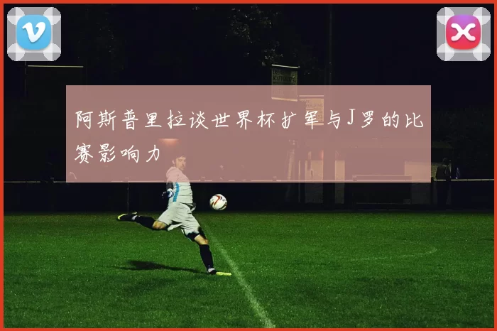阿斯普里拉谈世界杯扩军与J罗的比赛影响力