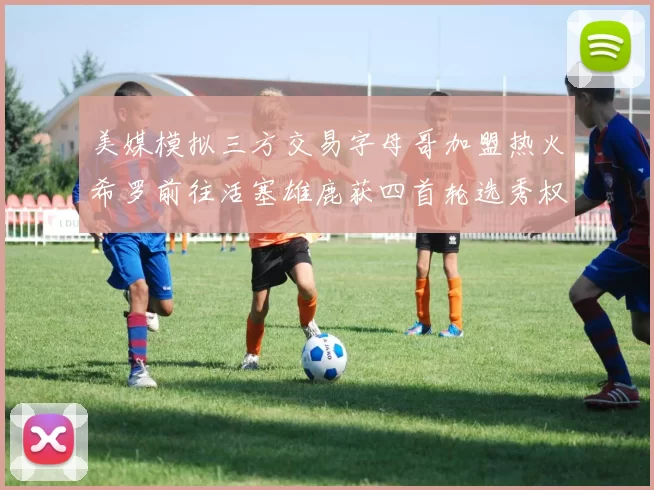 美媒模拟三方交易字母哥加盟热火希罗前往活塞雄鹿获四首轮选秀权与两次互换权