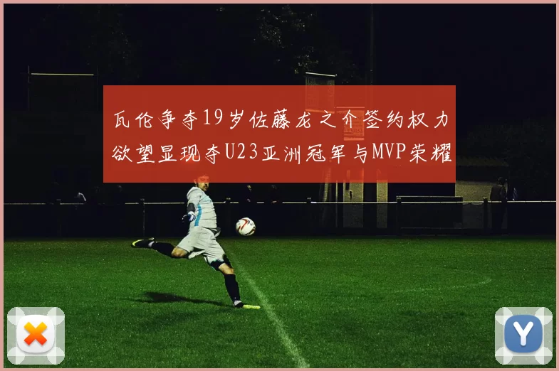 瓦伦争夺19岁佐藤龙之介签约权力欲望显现夺U23亚洲冠军与MVP荣耀