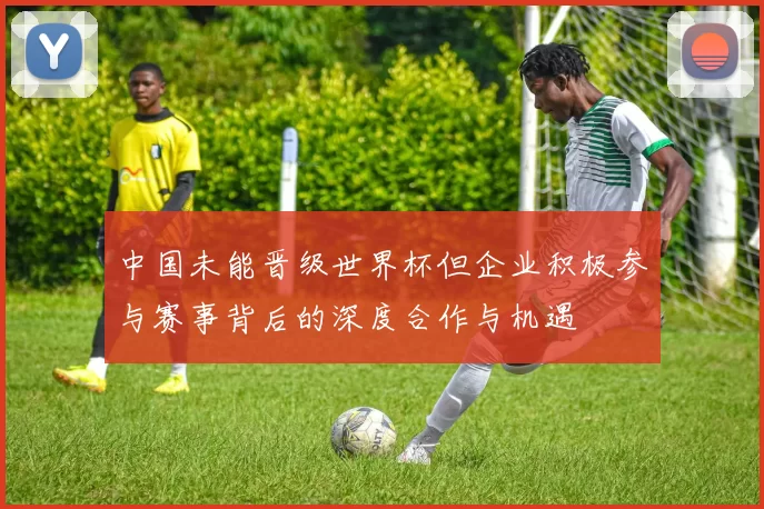 中国未能晋级世界杯但企业积极参与赛事背后的深度合作与机遇