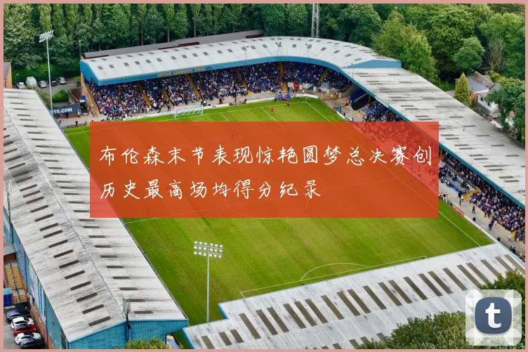 布伦森末节表现惊艳圆梦总决赛创历史最高场均得分纪录