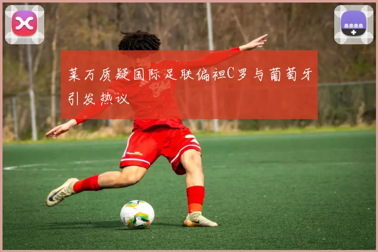 莱万质疑国际足联偏袒C罗与葡萄牙引发热议