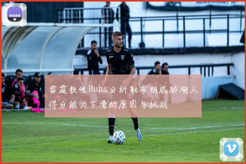 雷霆教练Buha分析勒布朗威胁湖人得分能力下滑的原因与挑战
