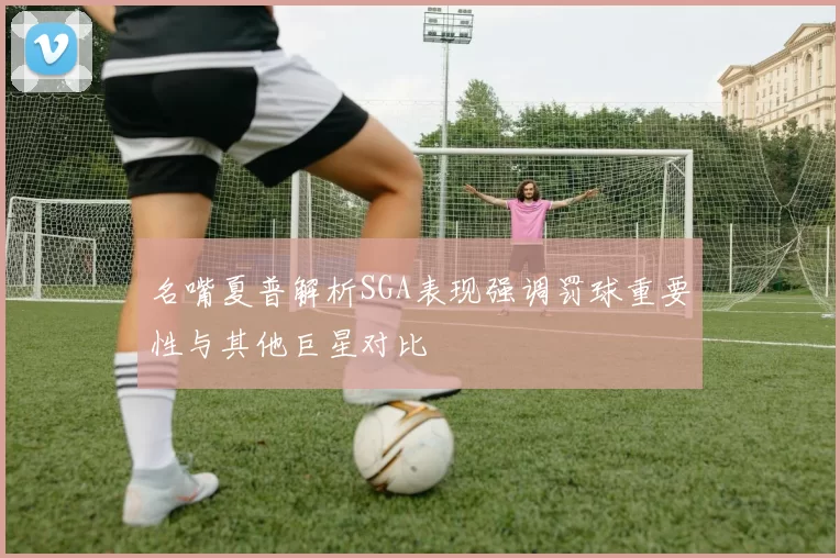 名嘴夏普解析SGA表现强调罚球重要性与其他巨星对比