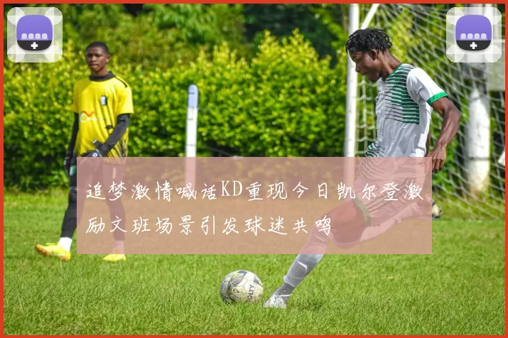 追梦激情喊话KD重现今日凯尔登激励文班场景引发球迷共鸣