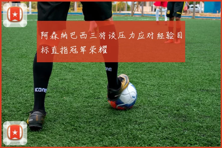 阿森纳巴西三将谈压力应对经验目标直指冠军荣耀