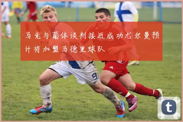 马竞与葡体谈判接近成功尤尔曼预计将加盟马德里球队