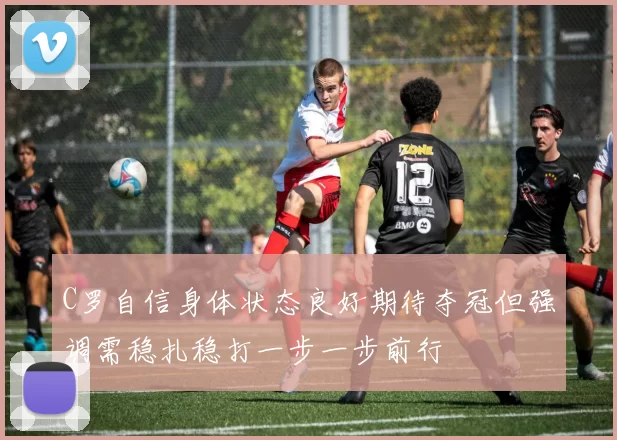 C罗自信身体状态良好期待夺冠但强调需稳扎稳打一步一步前行
