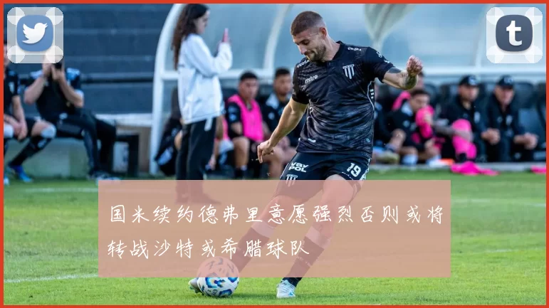 国米续约德弗里意愿强烈否则或将转战沙特或希腊球队