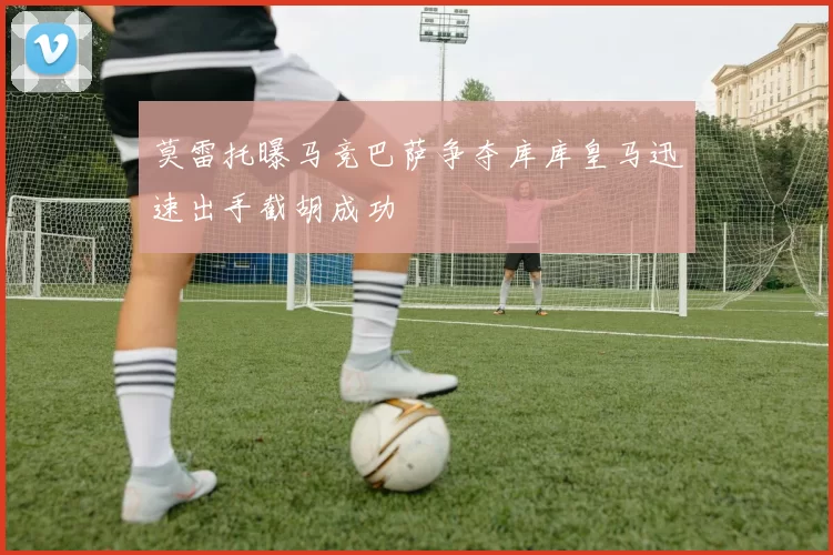 莫雷托曝马竞巴萨争夺库库皇马迅速出手截胡成功
