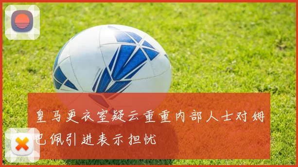皇马更衣室疑云重重内部人士对姆巴佩引进表示担忧