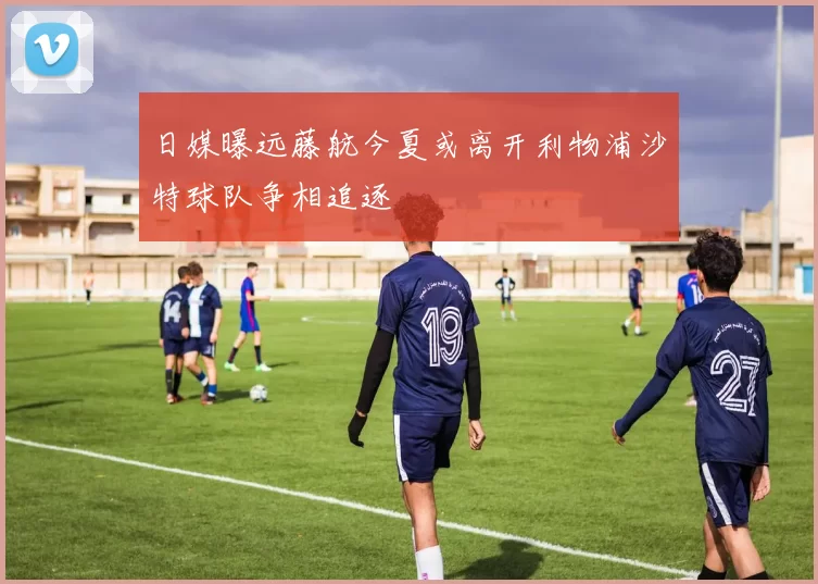 日媒曝远藤航今夏或离开利物浦沙特球队争相追逐