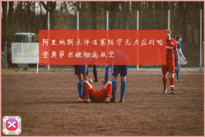 阿里纳斯点评活塞防守无力应对哈登奥萨尔被彻底放空
