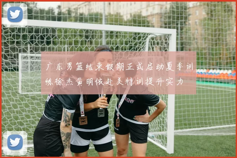 广东男篮结束假期正式启动夏季训练徐杰黄明依赴美特训提升实力